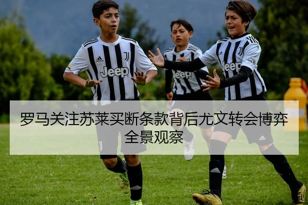 罗马关注苏莱买断条款背后尤文转会博弈全景观察